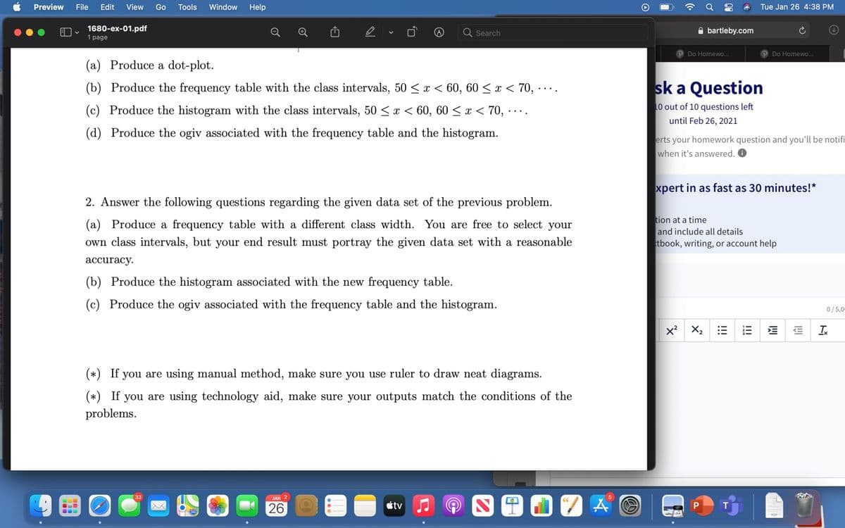 Preview
File
Edit
View
Go
Tools
Window
Help
Tue Jan 26 4:38 PM
1680-ex-01.pdf
1 page
A bartleby.com
Search
PDo Homewo..
Do Homewo.
(a) Produce a dot-plot.
(b) Produce the frequency table with the class intervals, 50 < x < 60, 60 < x < 70, ....
sk a Question
(c) Produce the histogram with the class intervals, 50 <x < 60, 60 < x < 70, ·… .
10 out of 10 questions left
until Feb 26, 2021
(d) Produce the ogiv associated with the frequency table and the histogram.
erts your homework question and you'll be notifi
when it's answered. O
xpert in as fast as 30 minutes!*
2. Answer the following questions regarding the given data set of the previous problem.
tion at a time
and include all details
tbook, writing, or account help
(a) Produce a frequency table with a different class width. You are free to select your
own class intervals, but your end result must portray the given data set with a reasonable
accuracy.
(b) Produce the histogram associated with the new frequency table.
(c) Produce the ogiv associated with the frequency table and the histogram.
0/5,0
x? X2
Ix
(*) If you are using manual method, make sure you use ruler to draw neat diagrams.
(*) If you are using technology aid, make sure your outputs match the conditions of the
problems.
26
étv
I!!
!!
