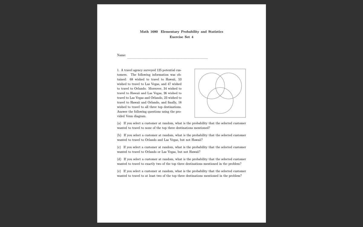 Math 1680 Elementary Probability and Statistics
Exercise Set 4
Name:
1. A travel agency surveyed 125 potential cus-
tomers. The following information was ob-
tained: 68 wished to travel to Hawaii, 53
wished to travel to Las Vegas, and 47 wished
to travel to Orlando. Moreover, 34 wished to
travel to Hawaii and Las Vegas, 26 wished to
travel to Las Vegas and Orlando, 23 wished to
travel to Hawaii and Orlando, and finally, 18
wished to travel to all three top destinations.
Answer the following questions using the pro-
vided Venn diagram.
(a) If you select a customer at random, what is the probability that the selected customer
wanted to travel to none of the top three destinations mentioned?
(b) If you select a customer at random, what is the probability that the selected customer
wanted to travel to Orlando and Las Vegas, but not Hawaii?
(c) If you select a customer at random, what is the probability that the selected customer
wanted to travel to Orlando or Las Vegas, but not Hawaii?
(d) If you select a customer at random, what is the probability that the selected customer
wanted to travel to exactly two of the top three destinations mentioned in the problem?
(e) If you select a customer at random, what is the probability that the selected customer
wanted to travel to at least two of the top three destinations mentioned in the problem?
