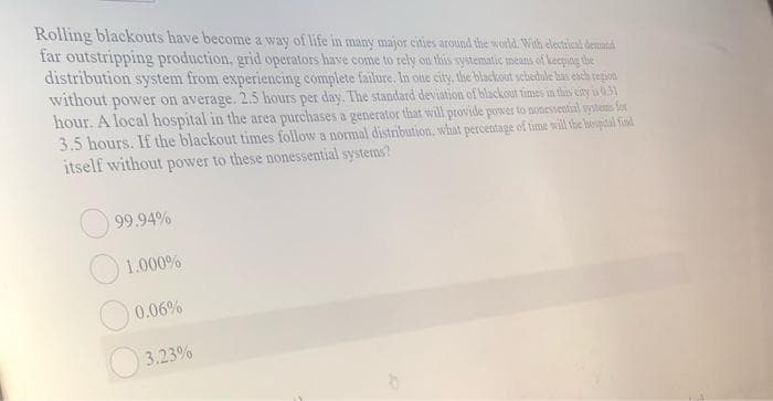 Rolling blackouts have become a way of life in mainy major cities around the world. With electrical demand
far outstripping production, grid operators have come to rely on this systematic means of keeping the
distribution system from experiencing complete failure. In one city, the blackout schedule has esch region
without power on average. 2.5 hours per day. The standard deviation of blackout times in this ciry in 0.31
hour. A local hospital in the area purchases a generator that will provide power to nonessential systema for
3.5 hours. If the blackout times follow a normal distribution. what percentage of time will the borpital find
itself without power to these nonessential systems?
99.94%
1.000%
0.06%
3.23%
