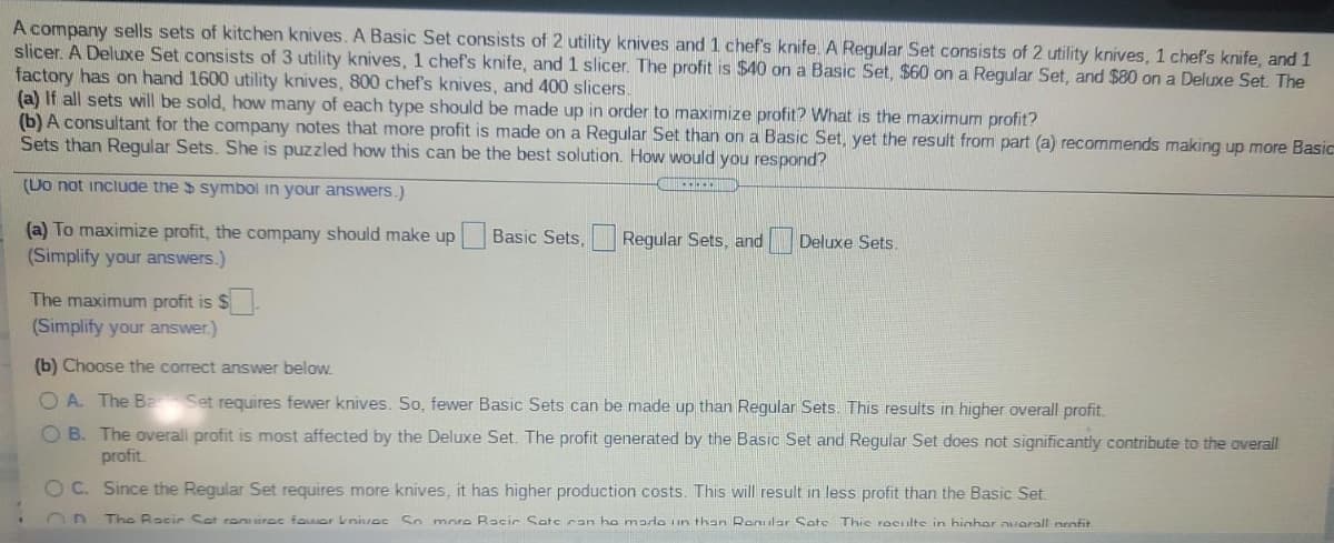 A company sells sets of kitchen knives. A Basic Set consists of 2 utility knives and 1 chef's knife. A Regular Set consists of 2 utility knives, 1 chef's knife, and 1
slicer. A Deluxe Set consists of 3 utility knives, 1 chef's knife, and 1 slicer. The profit is $40 on a Basic Set, $60 on a Regular Set, and $80 on a Deluxe Set. The
factory has on hand 1600 utility knives, 800 chef's knives, and 400 slicers.
(a) If all sets will be sold, how many of each type should be made up in order to maximize profit? What is the maximum profit?
(b) A consultant for the company notes that more profit is made on a Regular Set than on a Basic Set, yet the result from part (a) recommends making up more Basic
Sets than Regular Sets. She is puzzled how this can be the best solution. How would you respond?
(Do not include the $ symbol in your answers.)
(a) To maximize profit, the company should make up
(Simplify your answers.)
Basic Sets,
Regular Sets, and Deluxe Sets.
The maximum profit is $.
(Simplify your answer.)
(b) Choose the correct answer below.
O A. The Ba
Set requires fewer knives. So, fewer Basic Sets can be made up than Regular Sets. This results in higher overall profit.
O B. The overall profit is most affected by the Deluxe Set. The profit generated by the Basic Set and Regular Set does not significantly contribute to the overall
profit.
O C. Since the Regular Set requires more knives, it has higher production costs. This will result in less profit than the Basic Set.
The Racic Set renuirec famer knives So more Racic Sate can ho mado iin than Roular Sate Thie reculte in hinhar warall nenfit
