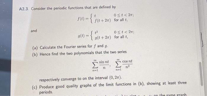 A2.3. Consider the periodic functions that are defined by
0st< 2n;
f(t + 27) for all t,
f(t
and
o(1) = {
0st< 2n;
9(t + 27) for all t,
9(t
(a) Calculate the Fourier series for f and g.
(b) Hence find the two polynomials that the two series
sin nt
COs nt
n2
respectively converge to on the interval (0, 27).
(c) Produce good quality graphs of the limit functions in (b), showing at least three
periods.
on the same graph
