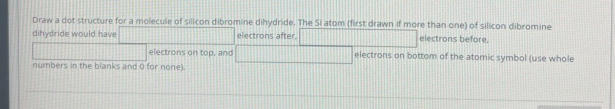 Draw a dot structure for a molecule of silicon dibromine dihydride. The Si atom (first drawn if more than one) of silicon dibromine
dihydride would have
electrons after,
electrons on top, and
numbers in the blanks and 0 for none).
electrons before,
electrons on bottom of the atomic symbol (use whole