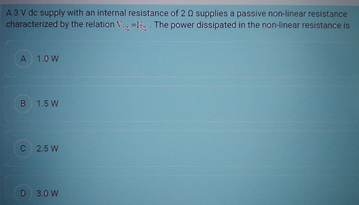 A 3 V dc supply with an internal resistance of 2 Q supplies a passive non-linear resistance
characterized by the relation VI. The power dissipated in the non-linear resistance is
A 1.0 W
B 1.5 W
C 2.5 W
D 3.0 W