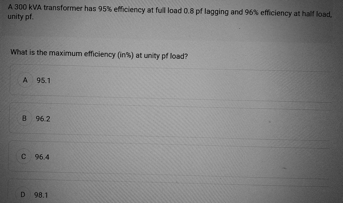 A 300 KVA transformer has 95% efficiency at full load 0.8 pf lagging and 96% efficiency at half load,
unity pf.
What is the maximum efficiency (in%) at unity pf load?
A 95.1
B 96.2
C 96.4
D 98.1