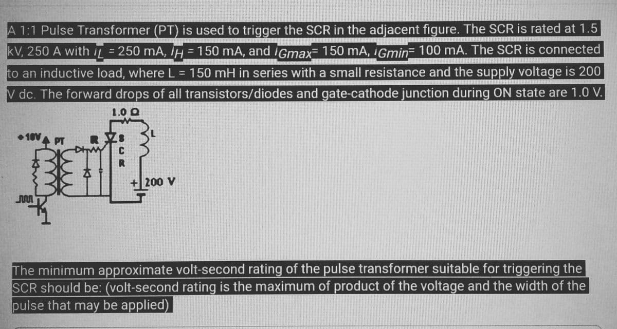 A 1:1 Pulse Transformer (PT) is used to trigger the SCR in the adjacent figure. The SCR is rated at 1.5
kV, 250 A with = 250 mA, H = 150 mA, and Gmax= 150 mA, Gmin= 100 mA. The SCR is connected
to an inductive load, where L = 150 mH in series with a small resistance and the supply voltage is 200
V dc. The forward drops of all transistors/diodes and gate-cathode junction during ON state are 1.0 V.
1.0 Q
+10V
JM
PT
K
R
200 V
The minimum approximate volt-second rating of the pulse transformer suitable for triggering the
SCR should be: (volt-second rating is the maximum of product of the voltage and the width of the
pulse that may be applied)