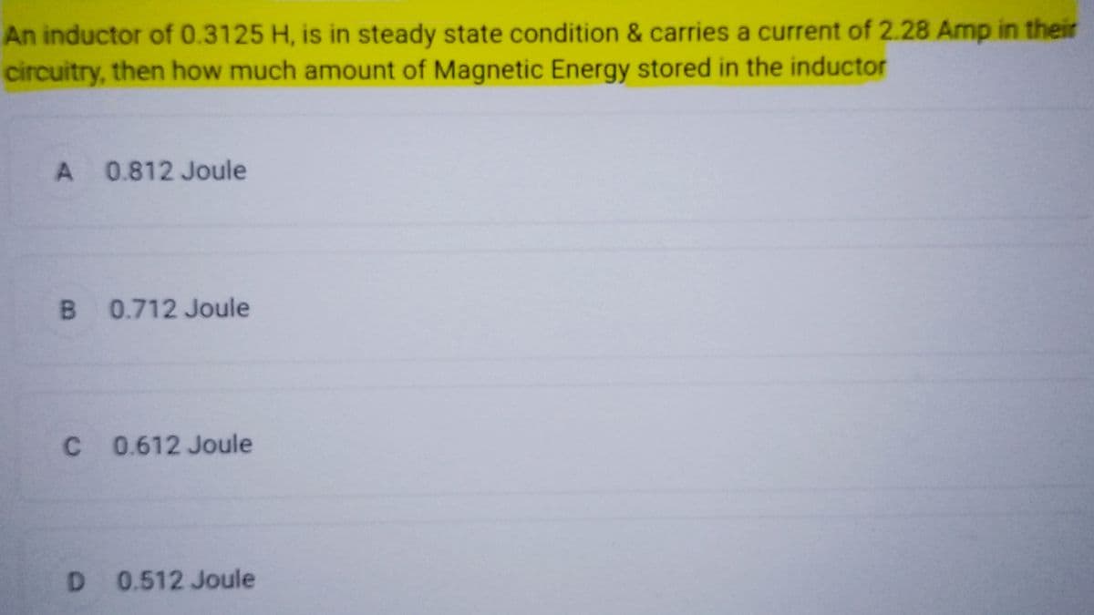 An inductor of 0.3125 H, is in steady state condition & carries a current of 2.28 Amp in their
circuitry, then how much amount of Magnetic Energy stored in the inductor
A 0.812 Joule
B 0.712 Joule
C 0.612 Joule
D 0.512 Joule