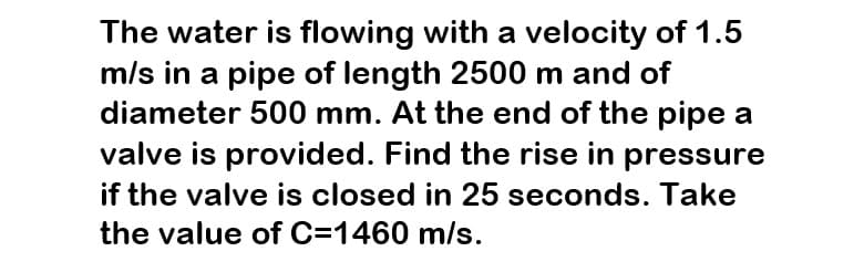 The water is flowing with a velocity of 1.5
m/s in a pipe of length 2500 m and of
diameter 500 mm. At the end of the pipe a
valve is provided. Find the rise in pressure
if the valve is closed in 25 seconds. Take
the value of C=1460 m/s.