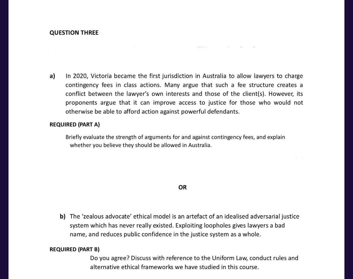 QUESTION THREE
a)
In 2020, Victoria became the first jurisdiction in Australia to allow lawyers to charge
contingency fees in class actions. Many argue that such a fee structure creates a
conflict between the lawyer's own interests and those of the client(s). However, its
proponents argue that it can improve access to justice for those who would not
otherwise be able to afford action against powerful defendants.
REQUIRED (PART A)
Briefly evaluate the strength of arguments for and against contingency fees, and explain
whether you believe they should be allowed in Australia.
OR
b) The 'zealous advocate' ethical model is an artefact of an idealised adversarial justice
system which has never really existed. Exploiting loopholes gives lawyers a bad
name, and reduces public confidence in the justice system as a whole.
REQUIRED (PART B)
Do you agree? Discuss with reference to the Uniform Law, conduct rules and
alternative ethical frameworks we have studied in this course.