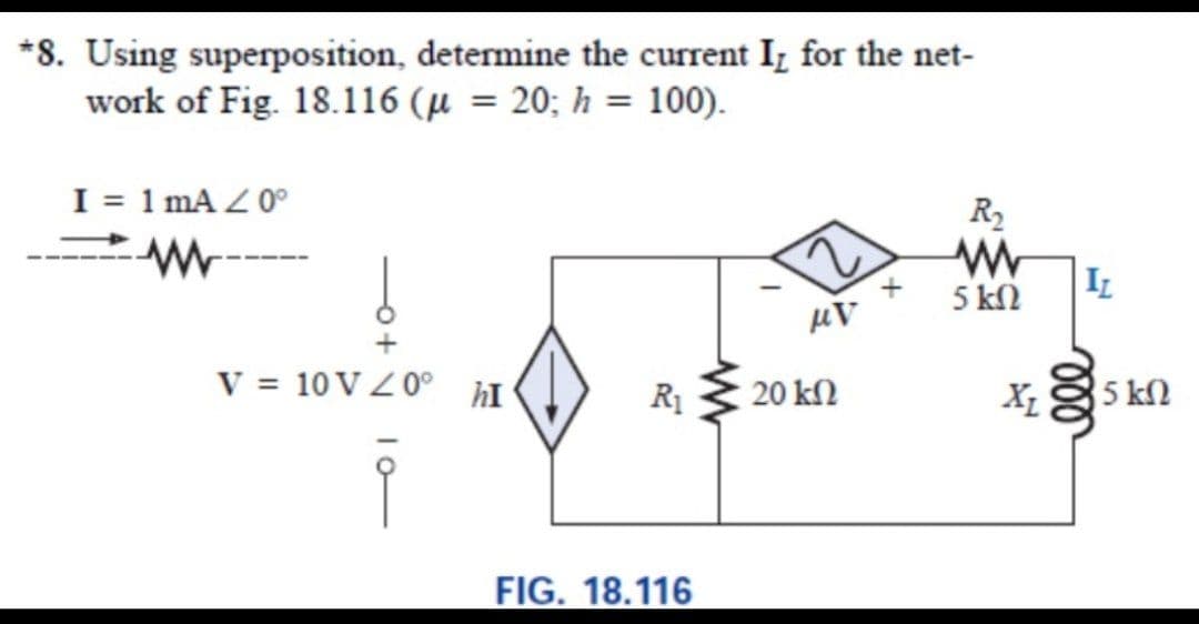 *8. Using superposition, determine the current I, for the net-
work of Fig. 18.116 (µ = 20; h = 100).
I = 1 mA Z 0°
R2
5 kN
IL
V = 10 VZ 0° hI
R1
20 kn
5 k2
FIG. 18.116
ll
