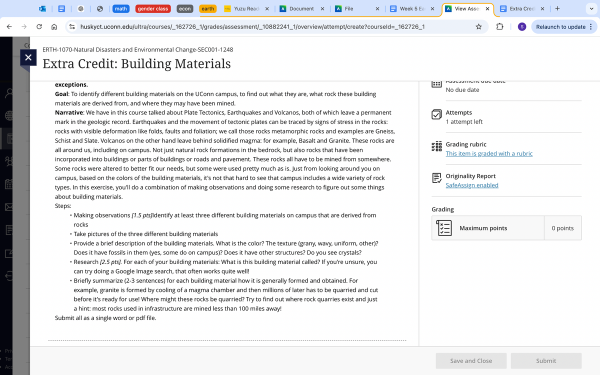 S
>
Relaunch to update :
math
gender class
econ
earth
YUZU Yuzu Read
Document ✓
Λ File
× Week 5 Ea
☑
Λ
View Asses ☑
Extra Credi
× | +
huskyct.uconn.edu/ultra/courses/_162726_1/grades/assessment/_10882241_1/overview/attempt/create?courseld=_162726_1
ERTH-1070-Natural Disasters and Environmental Change-SEC001-1248
☑
Extra Credit: Building Materials
☑
Priv
Ter
Acc
exceptions.
Goal: To identify different building materials on the UConn campus, to find out what they are, what rock these building
materials are derived from, and where they may have been mined.
Narrative: We have in this course talked about Plate Tectonics, Earthquakes and Volcanos, both of which leave a permanent
mark in the geologic record. Earthquakes and the movement of tectonic plates can be traced by signs of stress in the rocks:
rocks with visible deformation like folds, faults and foliation; we call those rocks metamorphic rocks and examples are Gneiss,
Schist and Slate. Volcanos on the other hand leave behind solidified magma: for example, Basalt and Granite. These rocks are
all around us, including on campus. Not just natural rock formations in the bedrock, but also rocks that have been
incorporated into buildings or parts of buildings or roads and pavement. These rocks all have to be mined from somewhere.
Some rocks were altered to better fit our needs, but some were used pretty much as is. Just from looking around you on
campus, based on the colors of the building materials, it's not that hard to see that campus includes a wide variety of rock
types. In this exercise, you'll do a combination of making observations and doing some research to figure out some things
about building materials.
Steps:
•
•
.
•
Making observations [1.5 pts]Identify at least three different building materials on campus that are derived from
rocks
Take pictures of the three different building materials
Provide a brief description of the building materials. What is the color? The texture (grany, wavy, uniform, other)?
Does it have fossils in them (yes, some do on campus)? Does it have other structures? Do you see crystals?
Research [2.5 pts]. For each of your building materials: What is this building material called? If you're unsure, you
can try doing a Google Image search, that often works quite well!
Briefly summarize (2-3 sentences) for each building material how it is generally formed and obtained. For
example, granite is formed by cooling of a magma chamber and then millions of later has to be quarried and cut
before it's ready for use! Where might these rocks be quarried? Try to find out where rock quarries exist and just
a hint: most rocks used in infrastructure are mined less than 100 miles away!
Submit all as a single word or pdf file.
リリリ
Assament que uate
No due date
1000
Attempts
1 attempt left
Grading rubric
This item is graded with a rubric
Originality Report
SafeAssign enabled
Grading
Maximum points
0 points
Save and Close
Submit