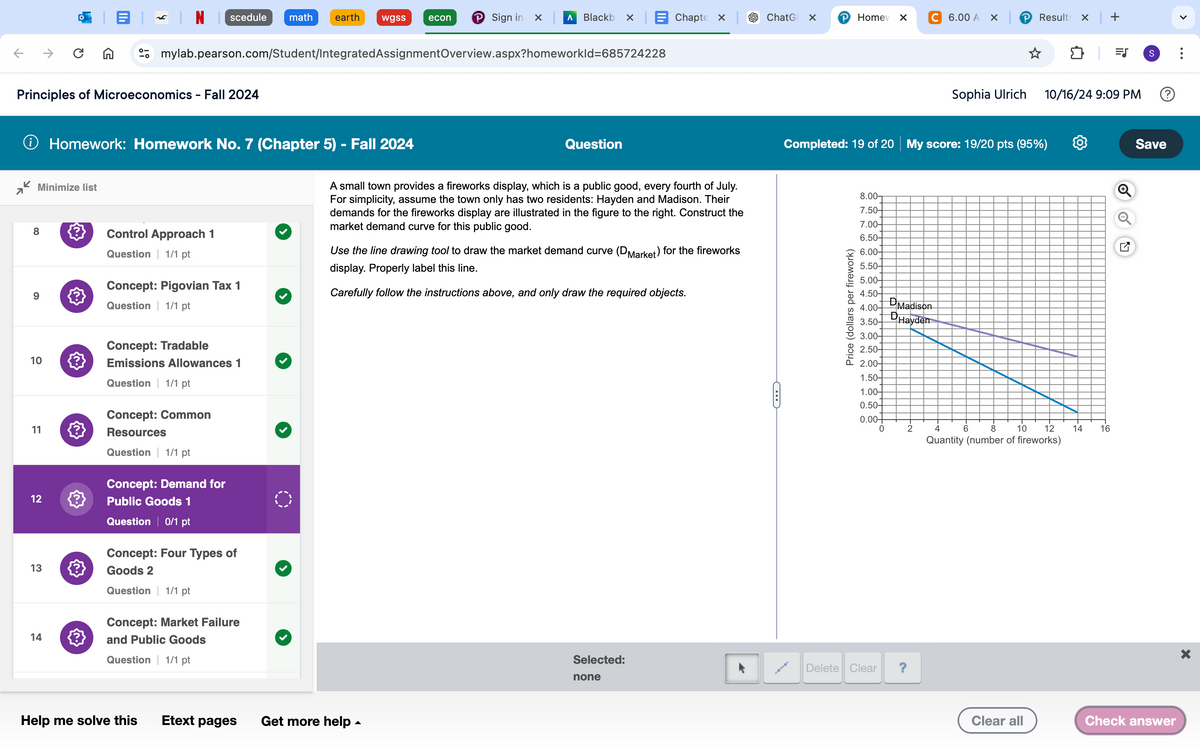 scedule
math
earth
wgss
econ
℗ Sign in × Λ Blackb × Chapte X
ChatG X
P Home X
C 6.00 A
Results × | +
→
mylab.pearson.com/Student/Integrated Assignment Overview.aspx?homeworkId=685724228
Principles of Microeconomics - Fall 2024
S=
Sophia Ulrich
10/16/24 9:09 PM
S
Save
→ Homework: Homework No. 7 (Chapter 5) - Fall 2024
Minimize list
7
8
Control Approach 1
6
10
11
12
13
14
{
Question 1/1 pt
Concept: Pigovian Tax 1
Question 1/1 pt
Concept: Tradable
Emissions Allowances 1
Question 1/1 pt
Concept: Common
Resources
Question 1/1 pt
Concept: Demand for
Public Goods 1
Question 0/1 pt
Concept: Four Types of
Goods 2
Question 1/1 pt
Concept: Market Failure
and Public Goods
Question
A small town provides a fireworks display, which is a public good, every fourth of July.
For simplicity, assume the town only has two residents: Hayden and Madison. Their
demands for the fireworks display are illustrated in the figure to the right. Construct the
market demand curve for this public good.
Use the line drawing tool to draw the market demand curve (D Market) for the fireworks
display. Properly label this line.
Carefully follow the instructions above, and only draw the required objects.
Completed: 19 of 20 My score: 19/20 pts (95%)
Price (dollars per firework)
8.00-
7.50-
7.00-
6.50-
6.00-
5.50-
5.00-
4.50-
4.00-
D Madison
DHayden
3.50-
3.00-
2.50-
P 2.00-
1.50-
1.00-
0.50-
0.00-
0
2
4
6 8
10 12
14
16
Quantity (number of fireworks)
Question 1/1 pt
Help me solve this
Etext pages
Get more help
Selected:
Delete Clear
?
none
>
Clear all
Check answer