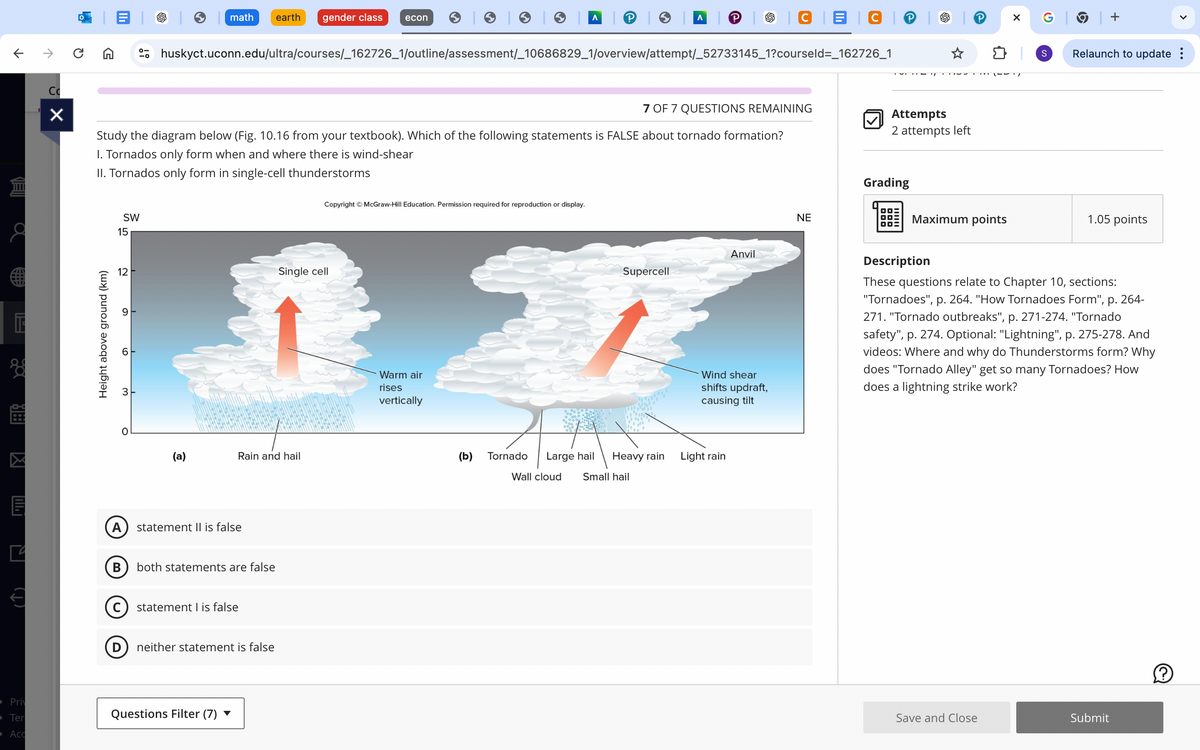 T
C
☑
Pri
Ter
Acc
math
earth
gender class econ
Λ
| P |│
CBC │▸ │
huskyct.uconn.edu/ultra/courses/_162726_1/outline/assessment/_10686829_1/overview/attempt/_52733145_1?courseld=_162726_1
7 OF 7 QUESTIONS REMAINING
Study the diagram below (Fig. 10.16 from your textbook). Which of the following statements is FALSE about tornado formation?
I. Tornados only form when and where there is wind-shear
II. Tornados only form in single-cell thunderstorms
Attempts
2 attempts left
SW
15
Height above ground (km)
Copyright © McGraw-Hill Education. Permission required for reproduction or display.
12
Single cell
16
ო
O
(a)
Rain and hail
A statement II is false
B both statements are false
(C) statement I is false
neither statement is false
Questions Filter (7)
Warm air
rises
vertically
Anvil
Supercell
Wind shear
shifts updraft,
causing tilt
(b) Tornado
Large hail
Heavy rain
Light rain
Wall cloud
Small hail
NE
G│
+
S
>
Relaunch to update :
Grading
Maximum points
1.05 points
Description
These questions relate to Chapter 10, sections:
"Tornadoes", p. 264. "How Tornadoes Form", p. 264-
271. "Tornado outbreaks", p. 271-274. "Tornado
safety", p. 274. Optional: "Lightning", p. 275-278. And
videos: Where and why do Thunderstorms form? Why
does "Tornado Alley" get so many Tornadoes? How
does a lightning strike work?
Save and Close
Submit