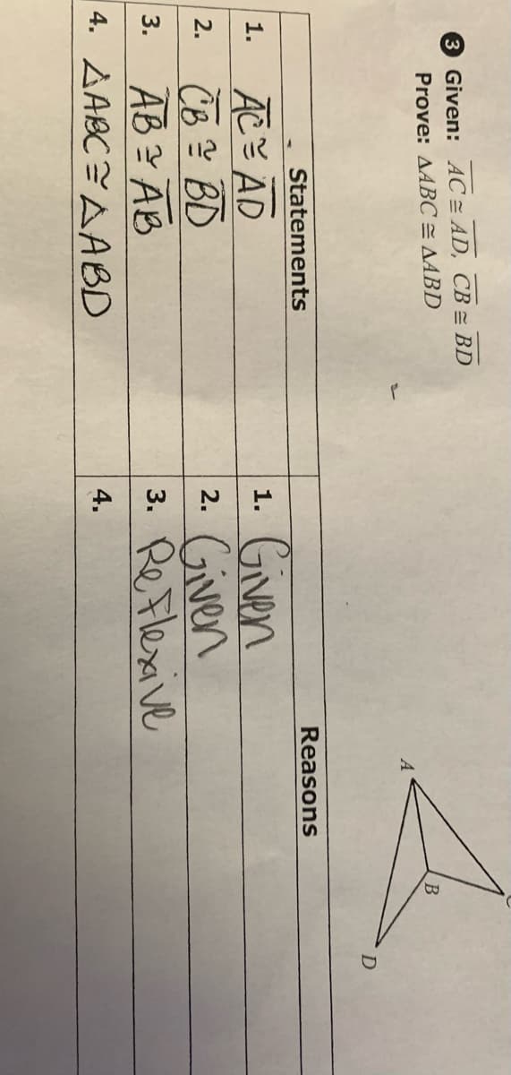 3 Given: AC AD, CB = BD
Prove: AABC = AABD
1.
ACAD
CB = BD
3.
AB = AB
4. AABC=AABD
Statements
2.
Reasons
1.
Given
Given
2.
3. Re Flexive
4.
B
D