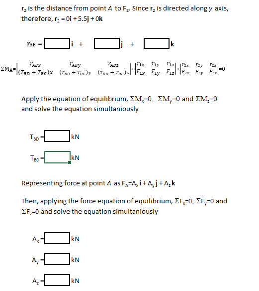 r, is the distance from point A to F,. Since r, is directed along y axis,
therefore, r, = 0i +5.5j + Ok
l'AB =
i +
Ik
TABX
"ABY
"ABz
riy
rzy
ΣΜΑ-
|(TBD + TBc)x (TEp + Tgc)y (Typ + Tgc)=|*|F1x Fay F12
Fay
o-
Apply the equation of equilibrium, EM,=0, EM,-0 and EM,=0
and solve the equation simultaniously
TBD
kN
IkN
Representing force at point A as F,=A, i +A, j+A,k
Then, applying the force equation of equilibrium, EF,=0, EF,=0 and
EF,=0 and solve the equation simultaniously
A,
kN
Ay =
kN
kN
