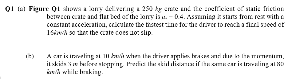 Q1 (a) Figure Q1 shows a lorry delivering a 250 kg crate and the coefficient of static friction
between crate and flat bed of the lorry is us = 0.4. Assuming it starts from rest with a
constant acceleration, calculate the fastest time for the driver to reach a final speed of
16km/h so that the crate does not slip.
A car is traveling at 10 km/h when the driver applies brakes and due to the momentum,
it skids 3 m before stopping. Predict the skid distance if the same car is traveling at 80
km/h while braking.
(b)
