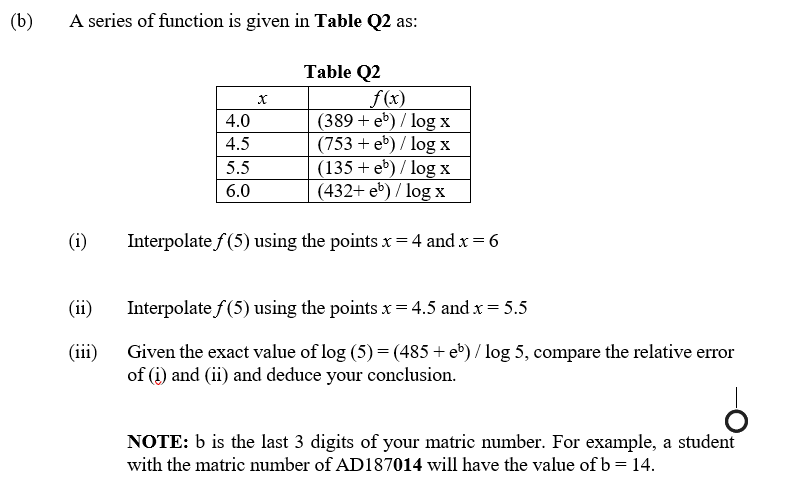 (b)
A series of function is given in Table Q2 as:
Table Q2
f(x)
(389 + eb) / log x
(753 + eb) / log x
(135 + eb) / log x
(432+ eb) / log x
4.0
4.5
5.5
6.0
(i)
Interpolate f (5) using the points x = 4 and x = 6
(ii)
Interpolate f (5) using the points x= 4.5 and x = 5.5
(iii)
Given the exact value of log (5) = (485 + e*) / log 5, compare the relative error
of (i) and (ii) and deduce your conclusion.
NOTE: b is the last 3 digits of your matric number. For example, a student
with the matric umber of AD187014 will have the value of b = 14.
