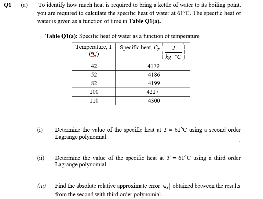 Q1 (a)
To identify how much heat is required to bring a kettle of water to its boiling point,
you are required to calculate the specific heat of water at 61°C. The specific heat of
water is given as a function of time in Table Q1(a).
Table Q1(a): Specific heat of water as a function of temperature
Temperature, T Specific heat, C,
(C)
J
kg-°C )
42
4179
52
4186
82
4199
100
4217
110
4300
(i)
Determine the value of the specific heat at T = 61°C using a second order
Lagrange polynomial.
(ii)
Determine the value of the specific heat at T = 61°C using a third order
Lagrange polynomial.
Find the absolute relative approximate error e, obtained between the results
from the second with third order polynomial.
(iii)
