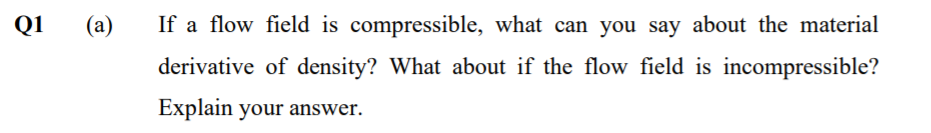 Q1
(a)
If a flow field is compressible, what can you say about the material
derivative of density? What about if the flow field is incompressible?
Explain your answer.
