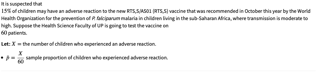 It is suspected that
15% of children may have an adverse reaction to the new RTS,S/AS01 (RTS,S) vaccine that was recommended in October this year by the World
Health Organization for the prevention of P. falciparum malaria in children living in the sub-Saharan Africa, where transmission is moderate to
high. Suppose the Health Science Faculty of UP is going to test the vaccine on
60 patients.
Let: X = the number of children who experienced an adverse reaction.
X
• p =
sample proportion of children who experienced adverse reaction.
60
