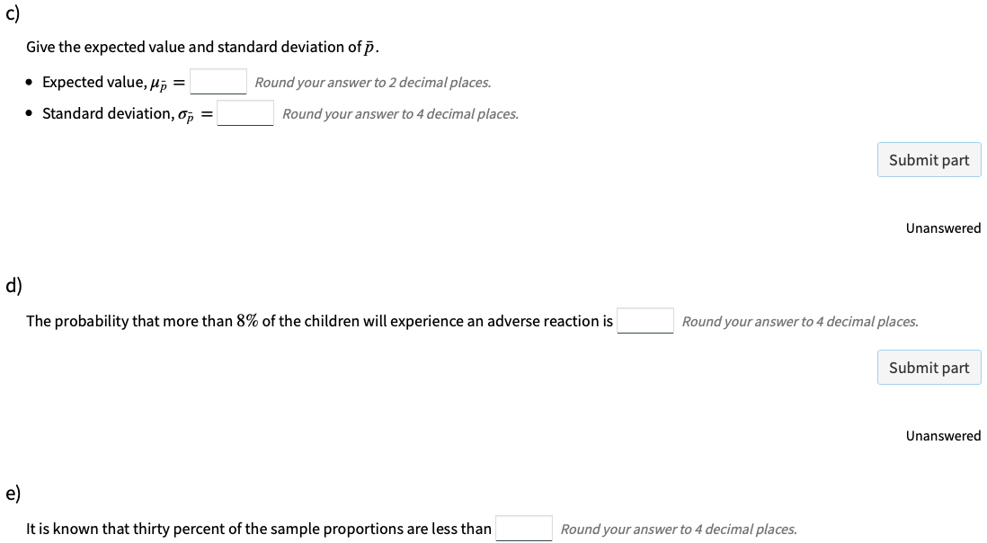 c)
Give the expected value and standard deviation of p.
• Expected value, µi =
Round your answer to 2 decimal places.
• Standard deviation, o, =
Round your answer to 4 decimal places.
Submit part
Unanswered
d)
The probability that more than 8% of the children will experience an adverse reaction is
Round your answer to 4 decimal places.
Submit part
Unanswered
e)
It is known that thirty percent of the sample proportions are less than
Round your answer to 4 decimal places.
