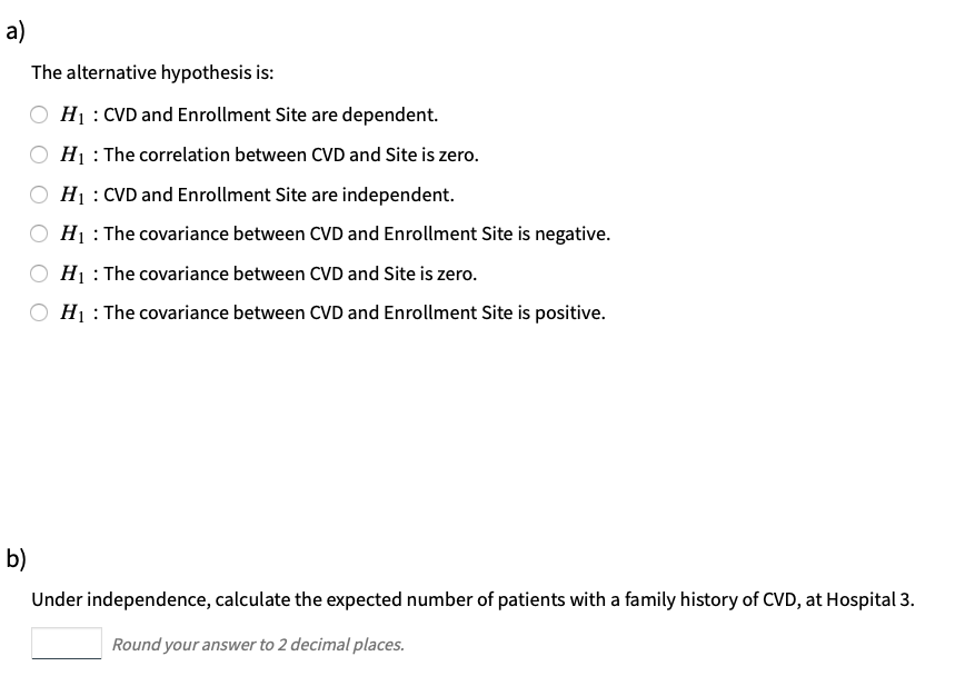 a)
The alternative hypothesis is:
Hị : CVD and Enrollment Site are dependent.
H1 : The correlation between CVD and Site is zero.
Hị : CVD and Enrollment Site are independent.
H1 : The covariance between CVD and Enrollment Site is negative.
H1 : The covariance between CVD and Site is zero.
H1 : The covariance between CVD and Enrollment Site is positive.
b)
Under independence, calculate the expected number of patients with a family history of CVD, at Hospital 3.
Round your answer to 2 decimal places.
