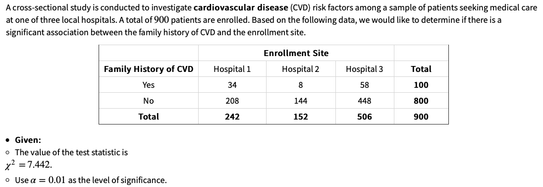 A cross-sectional study is conducted to investigate cardiovascular disease (CVD) risk factors among a sample of patients seeking medical care
at one of three local hospitals. A total of 900 patients are enrolled. Based on the following data, we would like to determine if there is a
significant association between the family history of CVD and the enrollment site.
TITU
Enrollment Site
Family History of CVD
Hospital 1
Hospital 2
Hospital 3
Total
Yes
34
8
58
100
No
208
144
448
800
Total
242
152
506
900
• Given:
o The value of the test statistic is
x2 = 7.442.
o Use a = 0.01 as the level of significance.
