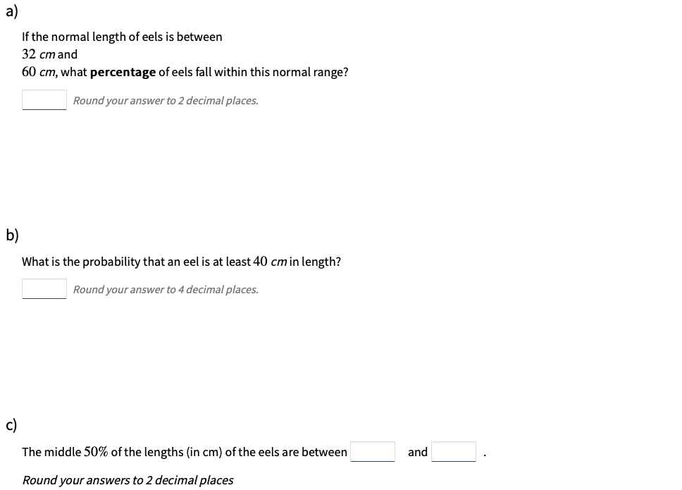 a)
If the normal length of eels is between
32 cm and
60 cm, what percentage of eels fall within this normal range?
Round your answer to 2 decimal places.
b)
What is the probability that an eel is at least 40 cm in length?
Round your answer to 4 decimal places.
c)
The middle 50% of the lengths (in cm) of the eels are between
and
Round your answers to 2 decimal places
