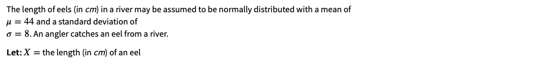 The length of eels (in cm) in a river may be assumed to be normally distributed with a mean of
u = 44 and a standard deviation of
o = 8. An angler catches an eel from a river.
Let: X = the length (in cm) of an eel
