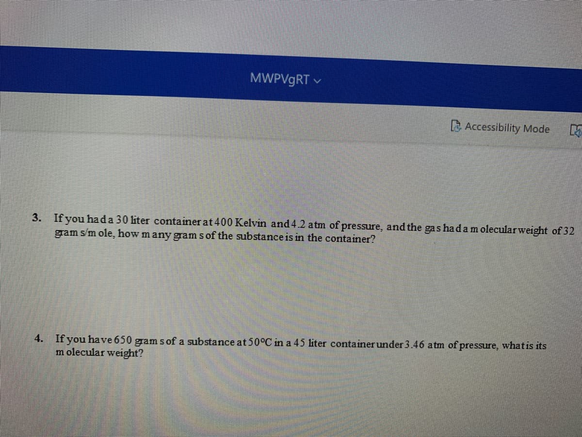 MWPV9RT v
Accessibility Mode
3. If you hada 30 liter container at 400 Kelvin and 4.2 a tm of pressure, and the gas hadam olecularweight of 32
gram sm ole, how m any gram sof the substance is in the container?
4. If you have 650 gram s of a substance at 50°C in a 45 liter containerunder 3.46 atm of pressure, whatis its
m olecular weight?
