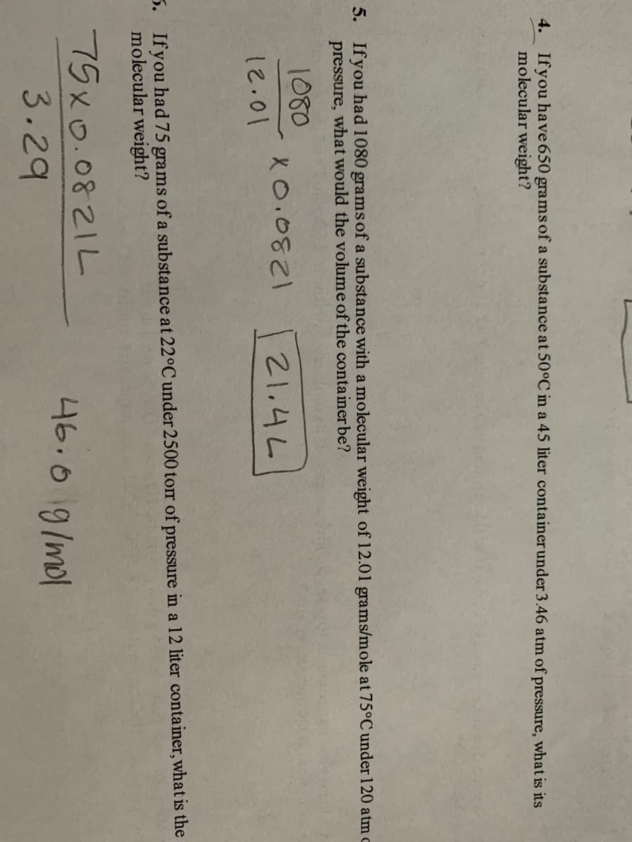 4. Ifyou have 650 grams of a substance at 50°C in a 45 liter container under 3.46 atm of pressure, what is its
molecular weight?
5. Ifyou had 1080 gramsof a substance with a molecular weight of 12.01 grams/mole at 75°C under 120 atm c
pressure, what would the volume of the conta iner be?
1080
X0.0821
21.4L
12.01
5. Ifyou had 75 grams of a substance at 22°C under 2500 tor of pressure in a 12 liter container, what is the
molecular weight?
75x0.0821L
46.0 9/mol
3.29
