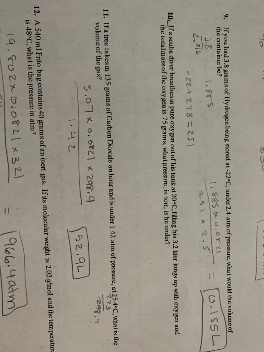 9. Ifyou had 3.8 grams of Hydrogen being stored at-22°C, under 2.4 atm of pressure, what would the volume of
the conta iner be?
J.8
1.855
1.885 x .crて
0.1SSL
2,016
281 x 2,5
- 22+27352
10. Ifa scuba diver breathes in pure oxygen out of his tank at 20°C,filling his 3.2 liter lungs up with oxy gen and
the totalmass of the oxy gen is 75 grams, what pressure, in torr, is he under?
11. Ifa tree takes in 135 grams of Carbon Dioxide an hour and is under 1.42 atm of pressure, at 25.4°C, what is the
volume of the gas?
273
3.07xo.6て×z98.4
2a8,4
1.42
52.9L
12. A 540 ml Frito bag contains 40 grams of an inert gas. If its molecular weight is 2.02 g/mol and the temperature
is 48°C, what is the pressure in atm?
19.802x0,0821x32)
1966.4atm
