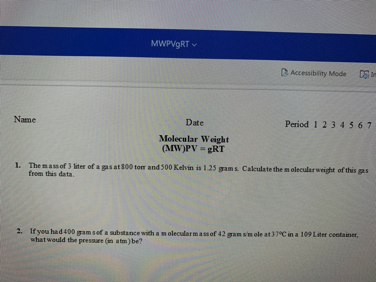 MWPV9RT v
BAccessibility Mode
Name
Date
Period 1 2 3 4 5 6 7
Molecular Weight
(MW)PV = gRT
The mass of 3 liter of a gas at 800 torr and 500 Kelvin is 1.25 gram s. Calculate them olecularweight of this
from this data.
1.
gas
2. If you had400 gram s of a substance with a m olecularm a ss of 42 gram s/m ole at37°C in a 109 Liter container,
what would the pressure (in atm) be?
