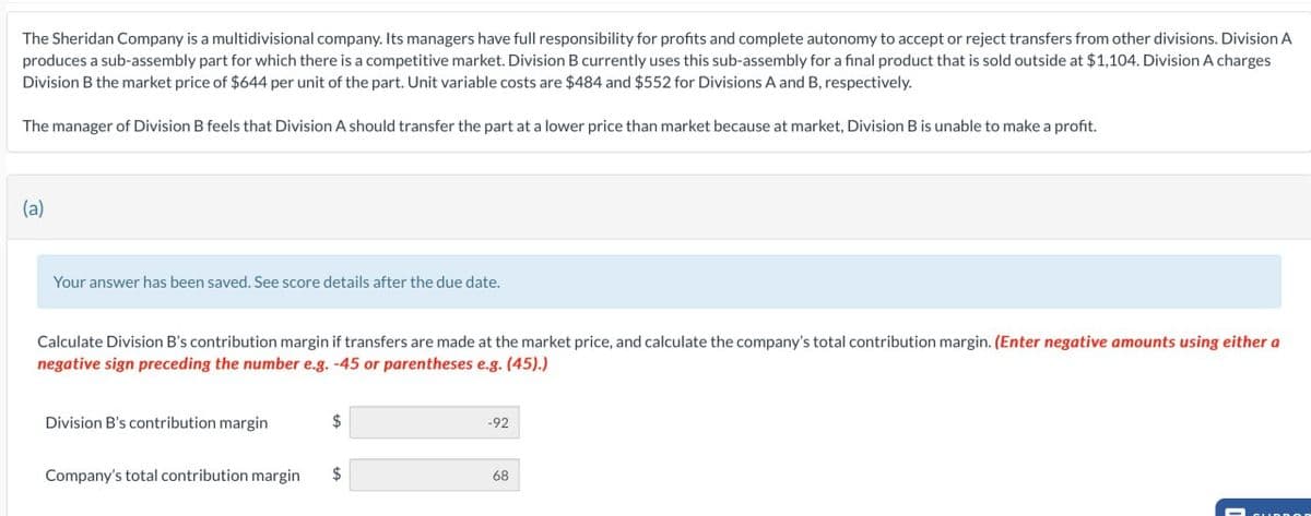 The Sheridan Company is a multidivisional company. Its managers have full responsibility for profits and complete autonomy to accept or reject transfers from other divisions. Division A
produces a sub-assembly part for which there is a competitive market. Division B currently uses this sub-assembly for a final product that is sold outside at $1,104. Division A charges
Division B the market price of $644 per unit of the part. Unit variable costs are $484 and $552 for Divisions A and B, respectively.
The manager of Division B feels that Division A should transfer the part at a lower price than market because at market, Division B is unable to make a profit.
(a)
Your answer has been saved. See score details after the due date.
Calculate Division B's contribution margin if transfers are made at the market price, and calculate the company's total contribution margin. (Enter negative amounts using either a
negative sign preceding the number e.g. -45 or parentheses e.g. (45).)
Division B's contribution margin
$
Company's total contribution margin $
-92
68