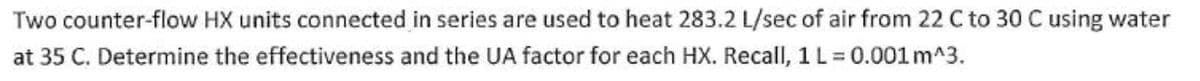 Two counter-flow HX units connected in series are used to heat 283.2 L/sec of air from 22 C to 30 C using water
at 35 C. Determine the effectiveness and the UA factor for each HX. Recall, 1 L = 0.001 m^3.