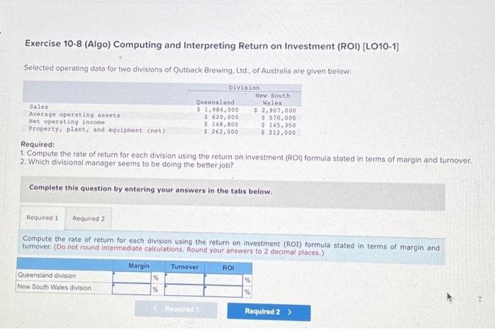 Exercise 10-8 (Algo) Computing and Interpreting Return on Investment (ROI) [LO10-1]
Selected operating data for two divisions of Qutback Brewing, Ltd., of Australia are given below:
Division
Sales
Average operating assets
Net operating income i
Property, plant, and equipment (net)
Required:
1. Compute the rate of return for each division using the return on investment (ROI) formula stated in terms of margin and turnover.
2. Which divisional manager seems to be doing the better job?
Complete this question by entering your answers in the tabs below.
Queensland division
New South Wales division
Queensland
$ 1,984,000
$ 620,000
$ 148,800
$ 262,000
Required 1 Required 2
Compute the rate of return for each division using the return on investment (ROI) formula stated in terms of margin and
turnover. (Do not round intermediate calculations. Round your answers to 2 decimal places.)
Margin
%
%
Turnover
New South
Wales
$ 2,907,000
$570,000
$ 145,350
$ 212,000.
Required 1
ROI
Required 2 >