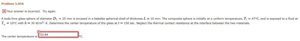 Problem 5.056
x Your answer is incorrect. Try again.
A soda lime glass sphere of diameter D₁ = 25 mm is encased in a bakelite spherical shell of thickness L = 10 mm. The composite sphere is initially at a uniform temperature, T; = 47°C, and is exposed to a fluid at
T = 10°C with h = 30 W/m². K. Determine the center temperature of the glass at t= 150 sec. Neglect the thermal contact resistance at the interface between the two materials.
The center temperature is
52.84
JoC.