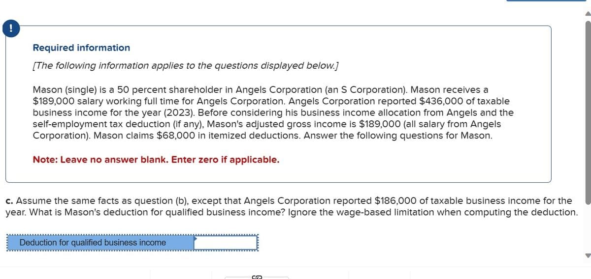 !
Required information
[The following information applies to the questions displayed below.]
Mason (single) is a 50 percent shareholder in Angels Corporation (an S Corporation). Mason receives a
$189,000 salary working full time for Angels Corporation. Angels Corporation reported $436,000 of taxable
business income for the year (2023). Before considering his business income allocation from Angels and the
self-employment tax deduction (if any), Mason's adjusted gross income is $189,000 (all salary from Angels
Corporation). Mason claims $68,000 in itemized deductions. Answer the following questions for Mason.
Note: Leave no answer blank. Enter zero if applicable.
c. Assume the same facts as question (b), except that Angels Corporation reported $186,000 of taxable business income for the
year. What is Mason's deduction for qualified business income? Ignore the wage-based limitation when computing the deduction.
Deduction for qualified business income