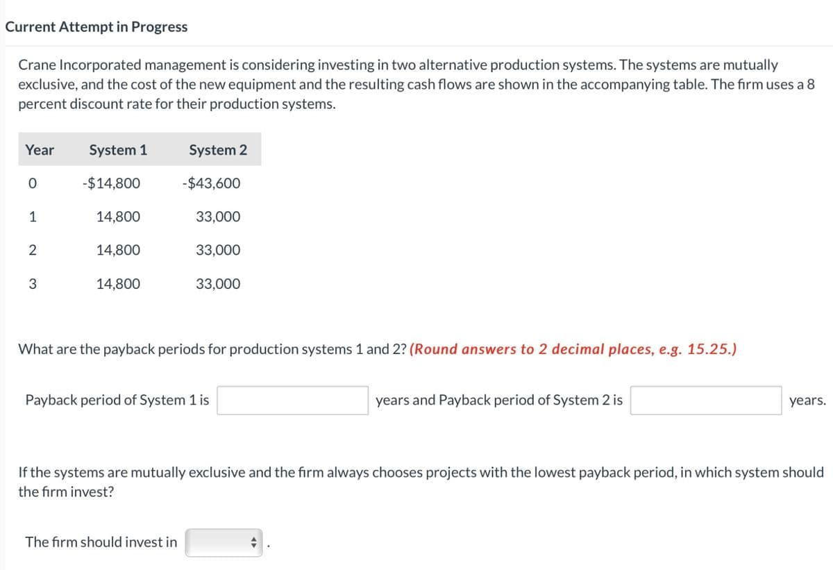 Current Attempt in Progress
Crane Incorporated management is considering investing in two alternative production systems. The systems are mutually
exclusive, and the cost of the new equipment and the resulting cash flows are shown in the accompanying table. The firm uses a 8
percent discount rate for their production systems.
Year
0
2
3
System 1
-$14,800
14,800
14,800
14,800
System 2
-$43,600
33,000
33,000
33,000
What are the payback periods for production systems 1 and 2? (Round answers to 2 decimal places, e.g. 15.25.)
The firm should invest in
Payback period of System 1 is
years and Payback period of System 2 is
years.
If the systems are mutually exclusive and the firm always chooses projects with the lowest payback period, in which system should
the firm invest?