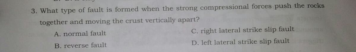 3. What type of fault is formed when the strong compressional forces push the rocks
together and moving the crust vertically apart?
A. normal fault
C. right lateral strike slip fault
B. reverse fault
D. left lateral strike slip fault
