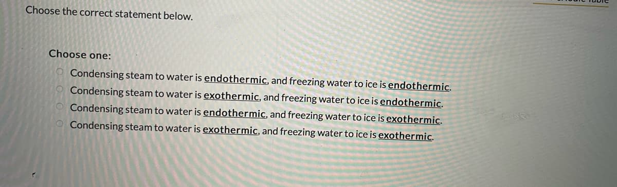 Choose the correct statement below.
Choose one:
Condensing steam to water is endothermic, and freezing water to ice is endothermic.
Condensing steam to water is exothermic, and freezing water to ice is endothermic.
Condensing steam to water is endothermic, and freezing water to ice is exothermic.
O Condensing steam to water is exothermic, and freezing water to ice is exothermic.
