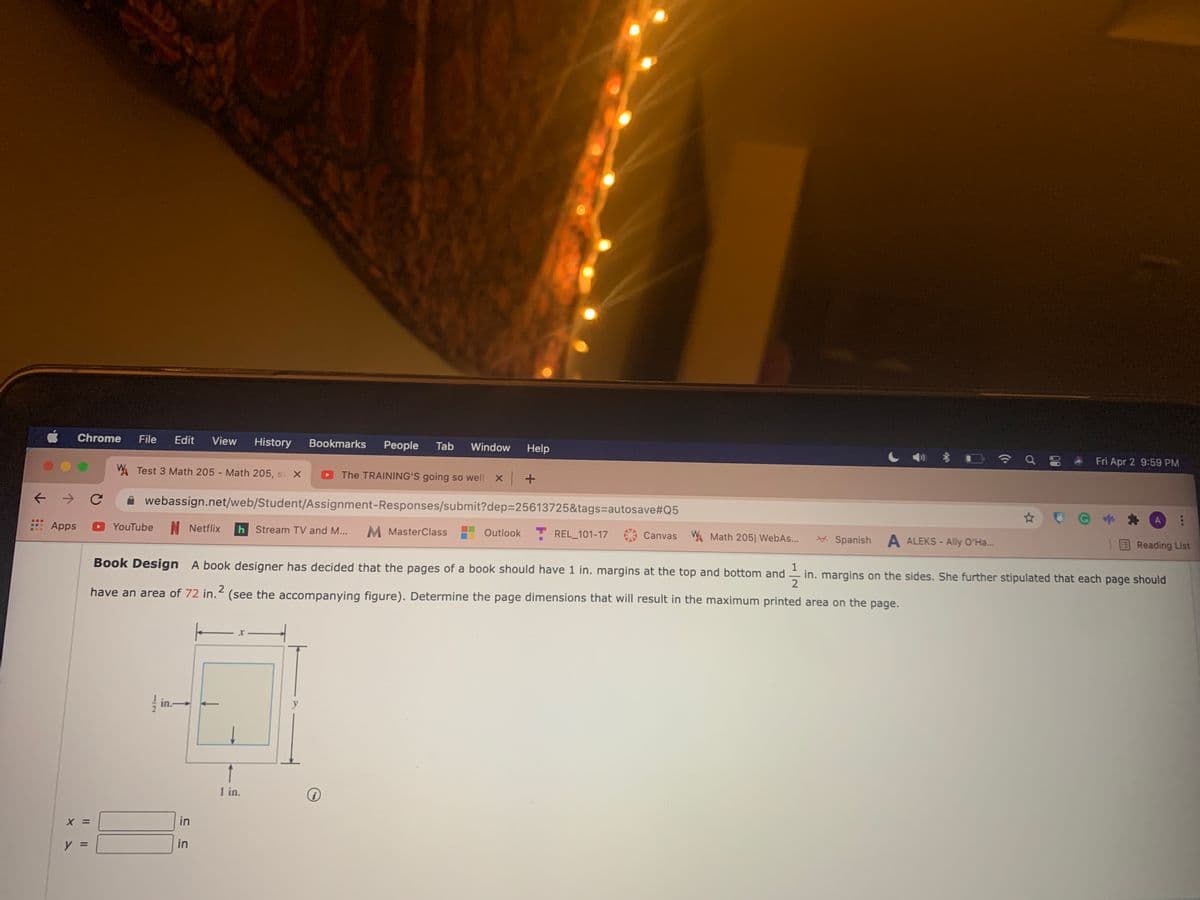 Chrome
File
Edit
View
History
Bookmarks
People
Tab
Window
Help
Fri Apr 2 9:59 PM
W. Test 3 Math 205 - Math 205, s X
The TRAINING'S going so well x +
A webassign.net/web/Student/Assignment-Responses/submit?dep325613725&tags=autosave#Q5
Apps
YouTube
N Netflix
h Stream TV and M...
M MasterClass
Outlook
T REL_101-17
Canvas WA Math 205| WebAs..
* Spanish
A ALEKS - Ally O'Ha..
Reading List
Book Design A book designer has decided that the pages of a book should have 1 in. margins at the top and bottom and
in. margins on the sides. She further stipulated that each page should
2
have an area of 72 in.< (see the accompanying figure). Determine the page dimensions that will result in the maximum printed area on the page.
in.-
y
1 in.
in
in
