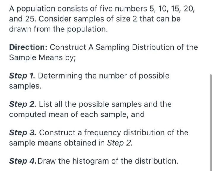 A population consists of five numbers 5, 10, 15, 20,
and 25. Consider samples of size 2 that can be
drawn from the population.
Direction: Construct A Sampling Distribution of the
Sample Means by;
Step 1. Determining the number of possible
samples.
Step 2. List all the possible samples and the
computed mean of each sample, and
Step 3. Construct a frequency distribution of the
sample means obtained in Step 2.
Step 4.Draw the histogram of the distribution.
