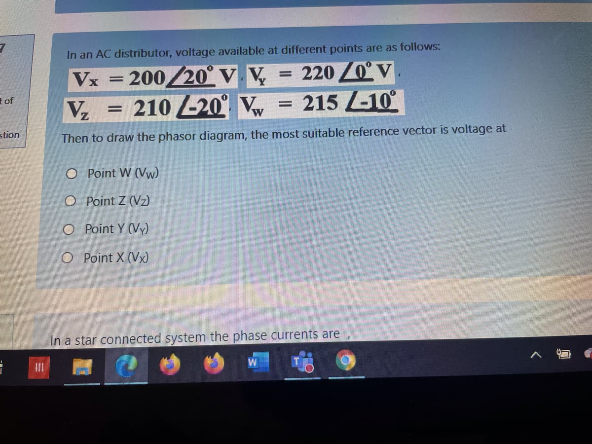 In an AC distributor, voltage available at different points are as follows:
= 220 /0° V
Vx = 200/20° V. V,
210 20 Vw
215 -10°
t of
stion
Then to draw the phasor diagram, the most suitable reference vector is voltage at
Point W (Vw)
O Point Z (Vz)
Point Y (Vy)
O Point X (Vx)
In a star connected system the phase currents are
