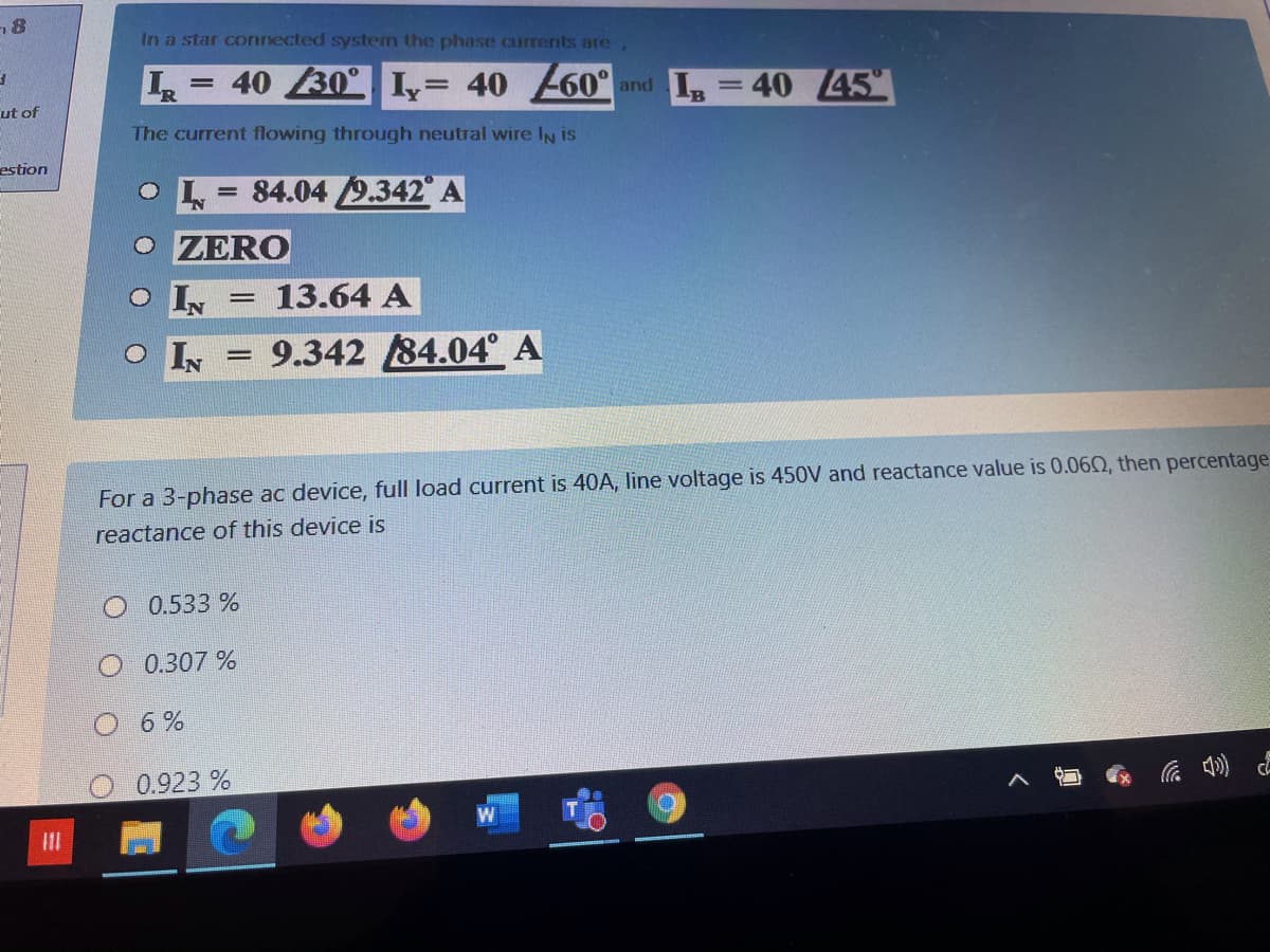 In a star connected system the phase currents are
= 40 30° I,= 40 60°
and I =40 45
ut of
The current flowing through neutral wire IN is
estion
84.04 9.342 A
ZERO
IN
13.64 A
O IN
= 9.342 84.04° A
For a 3-phase ac device, full load current is 40A, line voltage is 450V and reactance value is 0.06Q, then percentage
reactance of this device is
O 0.533 %
0.307 %
6%
0.923 %
底 ) 。
II
