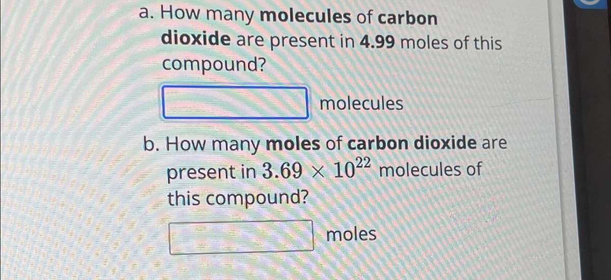 a. How many molecules of carbon
dioxide are present in 4.99 moles of this
compound?
molecules
b. How many moles of carbon dioxide are
present in 3.69 x 1022 molecules of
this compound?
moles