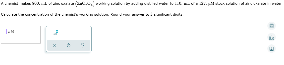 A chemist makes 800. mL of zinc oxalate (ZnC,0.) working solution by adding distilled water to 110. mL of a 127. µM stock solution of zinc oxalate in water.
Calculate the concentration of the chemist's working solution. Round your answer to 3 significant digits.
圖
