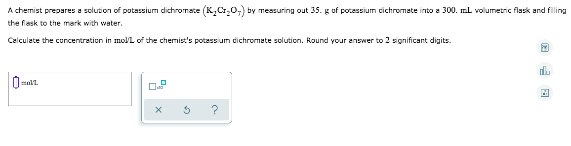 A chemist prepares a solution of potassium dichromate (K,Cr,O,) by measuring out 35. g of potassium dichromate into a 300. mL volumetric flask and filling
the flask to the mark with water.
Calculate the concentration in mol/L of the chemist's potassium dichromate solution. Round your answer to 2 significant digits.
alo
| mol/L
