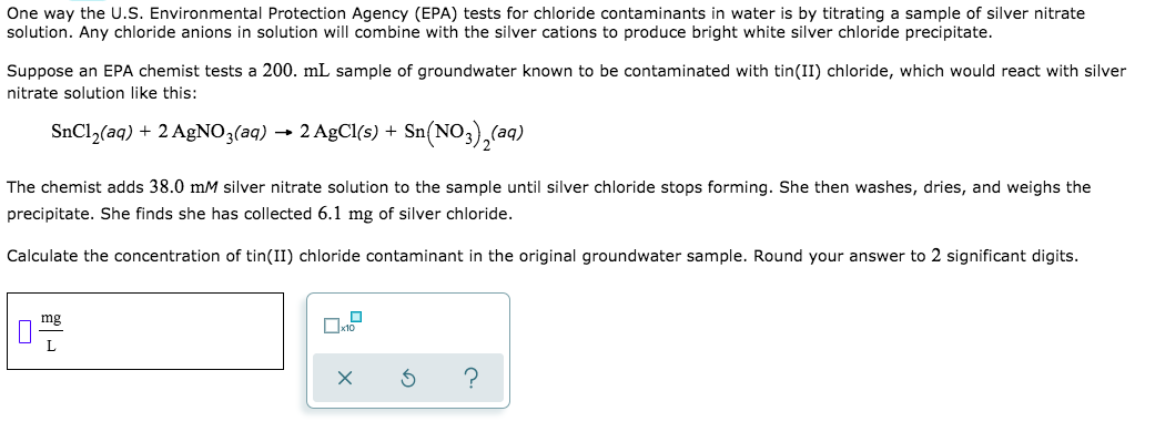 One way the U.S. Environmental Protection Agency (EPA) tests for chloride contaminants in water is by titrating a sample of silver nitrate
solution. Any chloride anions in solution will combine with the silver cations to produce bright white silver chloride precipitate.
Suppose an EPA chemist tests a 200. mL sample of groundwater known to be contaminated with tin(II) chloride, which would react with silver
nitrate solution like this:
SnCl2(aq) + 2 AgNO3(aq) → 2 AgCl(s) + Sn
- Sn(NO,),(a9)
The chemist adds 38.0 mM silver nitrate solution to the sample until silver chloride stops forming. She then washes, dries, and weighs the
precipitate. She finds she has collected 6.1 mg of silver chloride.
Calculate the concentration of tin(II) chloride contaminant in the original groundwater sample. Round your answer to 2 significant digits.
mg
O
