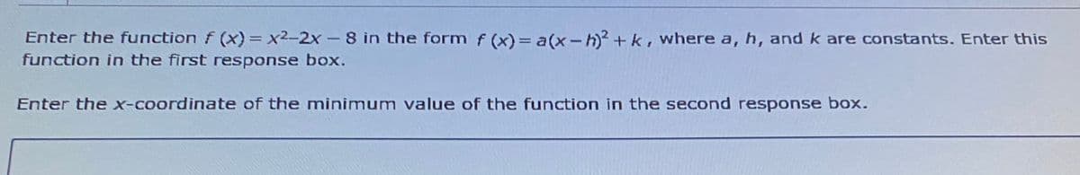 Enter the function f (x)= x²-2x – 8 in the form f (x) = a(x-h)? + k, where a, h, and k are constants. Enter this
function in the first response box.
Enter the x-coordinate of the minimum value of the function in the second response box.
