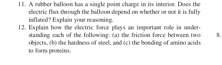 11. A rubber balloon has a single point charge in its interior. Does the
electric flux through the balloon depend on whether or not it is fully
inflated? Explain your reasoning.
12. Explain how the electric force plays an important role in under-
standing each of the following: (a) the friction force between two
objects, (b) the hardness of steel, and (c) the bonding of amino acids
to form proteins.
8.
